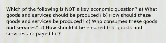 Which pf the following is NOT a key economic question? a) What goods and services should be produced? b) How should these goods and services be produced? c) Who consumes these goods and services? d) How should it be ensured that goods and services are payed for?