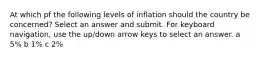 At which pf the following levels of inflation should the country be concerned? Select an answer and submit. For keyboard navigation, use the up/down arrow keys to select an answer. a 5% b 1% c 2%