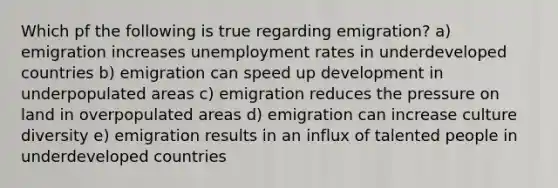 Which pf the following is true regarding emigration? a) emigration increases unemployment rates in underdeveloped countries b) emigration can speed up development in underpopulated areas c) emigration reduces the pressure on land in overpopulated areas d) emigration can increase culture diversity e) emigration results in an influx of talented people in underdeveloped countries