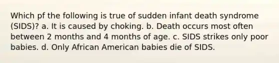 Which pf the following is true of sudden infant death syndrome (SIDS)? a. It is caused by choking. b. Death occurs most often between 2 months and 4 months of age. c. SIDS strikes only poor babies. d. Only African American babies die of SIDS.