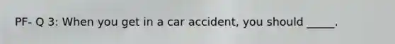 PF- Q 3: When you get in a car accident, you should _____.