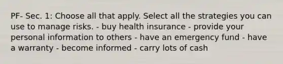 PF- Sec. 1: Choose all that apply. Select all the strategies you can use to manage risks. - buy health insurance - provide your personal information to others - have an emergency fund - have a warranty - become informed - carry lots of cash