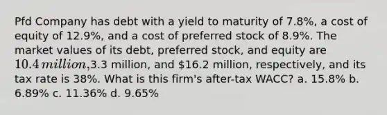 Pfd Company has debt with a yield to maturity of 7.8%​, a cost of equity of 12.9%​, and a cost of preferred stock of 8.9%. The market values of its​ debt, preferred​ stock, and equity are 10.4 ​million,3.3 ​million, and 16.2 ​million, respectively, and its tax rate is 38%. What is this​ firm's after-tax​ WACC? a. 15.8% b. 6.89% c. 11.36% d. 9.65%