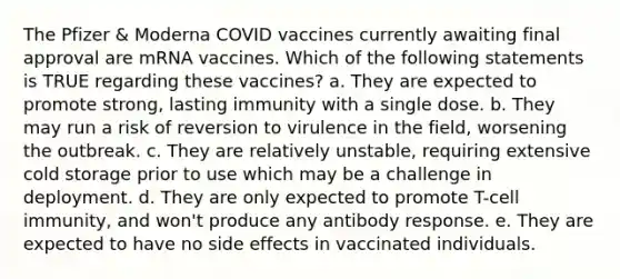 The Pfizer & Moderna COVID vaccines currently awaiting final approval are mRNA vaccines. Which of the following statements is TRUE regarding these vaccines? a. They are expected to promote strong, lasting immunity with a single dose. b. They may run a risk of reversion to virulence in the field, worsening the outbreak. c. They are relatively unstable, requiring extensive cold storage prior to use which may be a challenge in deployment. d. They are only expected to promote T-cell immunity, and won't produce any antibody response. e. They are expected to have no side effects in vaccinated individuals.