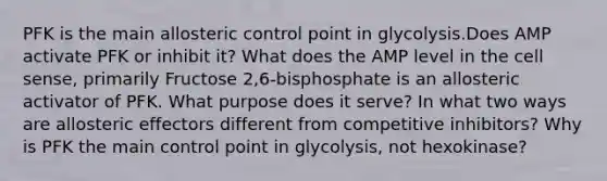 PFK is the main allosteric control point in glycolysis.Does AMP activate PFK or inhibit it? What does the AMP level in the cell sense, primarily Fructose 2,6-bisphosphate is an allosteric activator of PFK. What purpose does it serve? In what two ways are allosteric effectors different from competitive inhibitors? Why is PFK the main control point in glycolysis, not hexokinase?