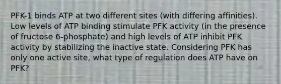 PFK-1 binds ATP at two different sites (with differing affinities). Low levels of ATP binding stimulate PFK activity (in the presence of fructose 6-phosphate) and high levels of ATP inhibit PFK activity by stabilizing the inactive state. Considering PFK has only one active site, what type of regulation does ATP have on PFK?