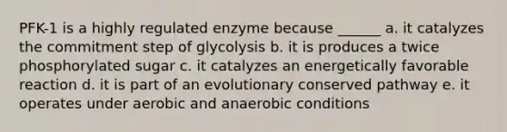 PFK-1 is a highly regulated enzyme because ______ a. it catalyzes the commitment step of glycolysis b. it is produces a twice phosphorylated sugar c. it catalyzes an energetically favorable reaction d. it is part of an evolutionary conserved pathway e. it operates under aerobic and anaerobic conditions