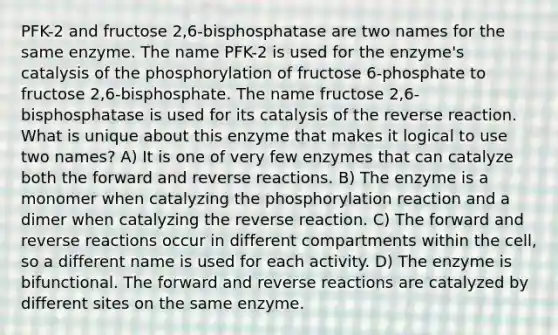 PFK-2 and fructose 2,6-bisphosphatase are two names for the same enzyme. The name PFK-2 is used for the enzyme's catalysis of the phosphorylation of fructose 6-phosphate to fructose 2,6-bisphosphate. The name fructose 2,6-bisphosphatase is used for its catalysis of the reverse reaction. What is unique about this enzyme that makes it logical to use two names? A) It is one of very few enzymes that can catalyze both the forward and reverse reactions. B) The enzyme is a monomer when catalyzing the phosphorylation reaction and a dimer when catalyzing the reverse reaction. C) The forward and reverse reactions occur in different compartments within the cell, so a different name is used for each activity. D) The enzyme is bifunctional. The forward and reverse reactions are catalyzed by different sites on the same enzyme.