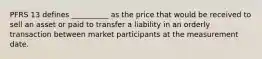 PFRS 13 defines __________ as the price that would be received to sell an asset or paid to transfer a liability in an orderly transaction between market participants at the measurement date.