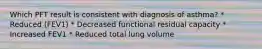 Which PFT result is consistent with diagnosis of asthma? * Reduced (FEV1) * Decreased functional residual capacity * Increased FEV1 * Reduced total lung volume