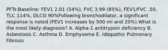 PFTs:Baseline: FEV1 2.01 (54%), FVC 3.99 (85%), FEV1/FVC .50, TLC 114%, DLCO 90%Following bronchodilator, a significant response is noted (FEV1 increases by 500 ml and 20%).What is the most likely diagnosis? A. Alpha-1 antitrypsin deficiency B. Asbestosis C. Asthma D. Emphysema E. Idiopathic Pulmonary Fibrosis