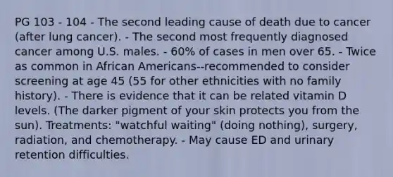 PG 103 - 104 - The second leading cause of death due to cancer (after lung cancer). - The second most frequently diagnosed cancer among U.S. males. - 60% of cases in men over 65. - Twice as common in African Americans--recommended to consider screening at age 45 (55 for other ethnicities with no family history). - There is evidence that it can be related vitamin D levels. (The darker pigment of your skin protects you from the sun). Treatments: "watchful waiting" (doing nothing), surgery, radiation, and chemotherapy. - May cause ED and urinary retention difficulties.