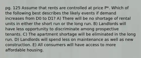 pg. 125 Assume that rents are controlled at price P*. Which of the following best describes the likely events if demand increases from D0 to D1? A) There will be no shortage of rental units in either the short run or the long run. B) Landlords will have less opportunity to discriminate among prospective tenants. C) The apartment shortage will be eliminated in the long run. D) Landlords will spend less on maintenance as well as new construction. E) All consumers will have access to more affordable housing.