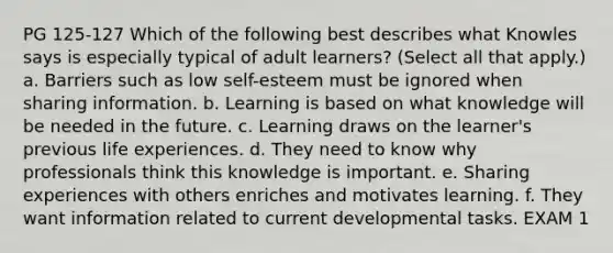 PG 125-127 Which of the following best describes what Knowles says is especially typical of adult learners? (Select all that apply.) a. Barriers such as low self-esteem must be ignored when sharing information. b. Learning is based on what knowledge will be needed in the future. c. Learning draws on the learner's previous life experiences. d. They need to know why professionals think this knowledge is important. e. Sharing experiences with others enriches and motivates learning. f. They want information related to current developmental tasks. EXAM 1