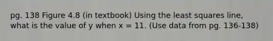 pg. 138 Figure 4.8 (in textbook) Using the least squares line, what is the value of y when x = 11. (Use data from pg. 136-138)