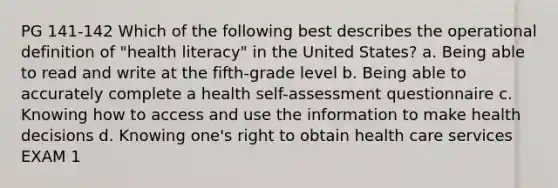 PG 141-142 Which of the following best describes the operational definition of "health literacy" in the United States? a. Being able to read and write at the fifth-grade level b. Being able to accurately complete a health self-assessment questionnaire c. Knowing how to access and use the information to make health decisions d. Knowing one's right to obtain health care services EXAM 1