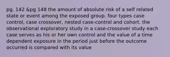 pg. 142 &pg 148 the amount of absolute risk of a self related state or event among the exposed group. four types case control, case crossover, nested case-control and cohort. the observational exploratory study in a case-crossover study each case serves as his or her own control and the value of a time dependent exposure in the period just before the outcome occurred is compared with its value