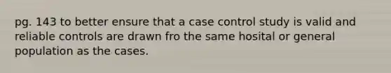 pg. 143 to better ensure that a case control study is valid and reliable controls are drawn fro the same hosital or general population as the cases.