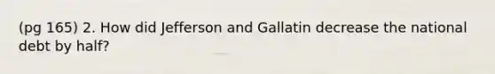 (pg 165) 2. How did Jefferson and Gallatin decrease the national debt by half?