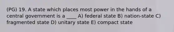 (PG) 19. A state which places most power in the hands of a central government is a ____ A) federal state B) nation-state C) fragmented state D) unitary state E) compact state