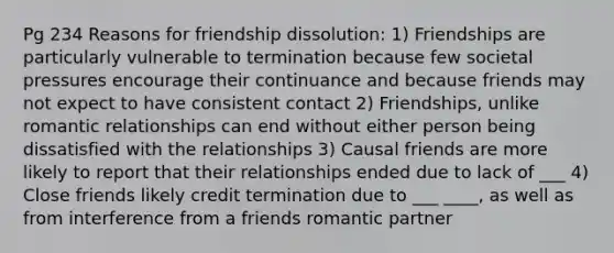 Pg 234 Reasons for friendship dissolution: 1) Friendships are particularly vulnerable to termination because few societal pressures encourage their continuance and because friends may not expect to have consistent contact 2) Friendships, unlike romantic relationships can end without either person being dissatisfied with the relationships 3) Causal friends are more likely to report that their relationships ended due to lack of ___ 4) Close friends likely credit termination due to ___ ____, as well as from interference from a friends romantic partner