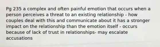 Pg 235 a complex and often painful emotion that occurs when a person perceives a threat to an existing relationship - how couples deal with this and communicate about it has a stronger impact on the relationship than the emotion itself - occurs because of lack of trust in relationships- may escalate accusations