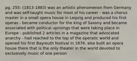 pg. 255: (1813-1883) was an artistic phenomenon from Germany and was self-taught music for most of his career - was a chorus master in a small opera house in Leipzig and produced his first operas - became conductor for the king of Saxony and became associated with political uprisings that were taking place in Europe - published 2 articles in a magazine that advocated anarchy - had reached to the top of the operatic world and opened his first Bayreuth festival in 1876. also built an opera house there that is the only theater in the world devoted to exclusively music of one person