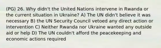 (PG) 26. Why didn't the United Nations intervene in Rwanda or the current situation in Ukraine? A) The UN didn't believe it was necessary B) the UN Security Council vetoed any direct action or intervention C) Neither Rwanda nor Ukraine wanted any outside aid or help D) The UN couldn't afford the peacekeeping and economic actions required