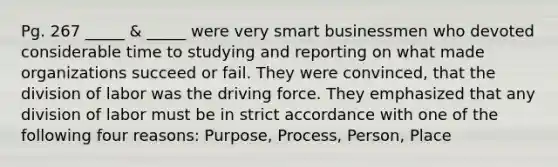 Pg. 267 _____ & _____ were very smart businessmen who devoted considerable time to studying and reporting on what made organizations succeed or fail. They were convinced, that the division of labor was the driving force. They emphasized that any division of labor must be in strict accordance with one of the following four reasons: Purpose, Process, Person, Place