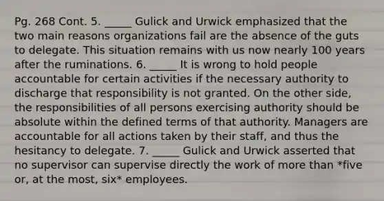 Pg. 268 Cont. 5. _____ Gulick and Urwick emphasized that the two main reasons organizations fail are the absence of the guts to delegate. This situation remains with us now nearly 100 years after the ruminations. 6. _____ It is wrong to hold people accountable for certain activities if the necessary authority to discharge that responsibility is not granted. On the other side, the responsibilities of all persons exercising authority should be absolute within the defined terms of that authority. Managers are accountable for all actions taken by their staff, and thus the hesitancy to delegate. 7. _____ Gulick and Urwick asserted that no supervisor can supervise directly the work of more than *five or, at the most, six* employees.