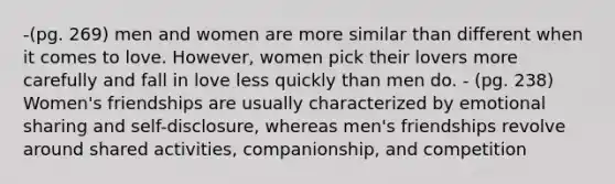 -(pg. 269) men and women are more similar than different when it comes to love. However, women pick their lovers more carefully and fall in love less quickly than men do. - (pg. 238) Women's friendships are usually characterized by emotional sharing and self-disclosure, whereas men's friendships revolve around shared activities, companionship, and competition