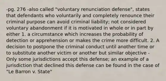 -pg. 276 -also called "voluntary renunciation defense", states that defendants who voluntarily and completely renounce their criminal purpose can avoid criminal liability; not considered voluntary abandonment if it is motivated in whole or in part by either 1. a circumstance which increases the probability of detection or apprehension or makes the crime more difficult. 2. A decision to postpone the criminal conduct until another time or to substitute another victim or another but similar objective -Only some jurisdictions accept this defense; an example of a jurisdiction that declined this defense can be found in the case of "Le Barron v. State"