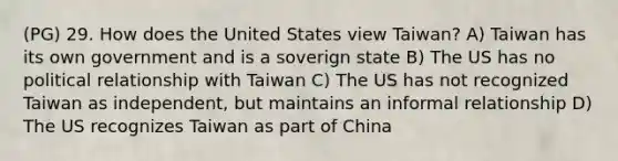 (PG) 29. How does the United States view Taiwan? A) Taiwan has its own government and is a soverign state B) The US has no political relationship with Taiwan C) The US has not recognized Taiwan as independent, but maintains an informal relationship D) The US recognizes Taiwan as part of China