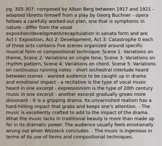 pg. 305-307: composed by Alban Berg between 1917 and 1921 - adapted libretto himself from a play by Georg Buchner - opera follows a carefully worked-out plan, one that is symphonic in nature - differ from the usual exposition/development/recapitulation in sonata form and are Act I: Exposition, Act 2: Development, Act 3: Catastrophe 0 each of three acts contains five scenes organized around specific musical form or compositional technique; Scene 1: Variations on theme, Scene 2: Variations on single tone, Scene 3: Variations on rhythm pattern, Scene 4: Variations on chord, Scene 5: Variations on continuous running notes - short orchestral interlude heard between scenes - wanted audience to be caught up in drama and emotional impact - a recitative is the type of vocal music heard in one excerpt - expressionism is the type of 20th century music in one excerpt - another excerpt gradually grows more dissonant - It is a gripping drama. Its unvarnished realism has a hard-hitting impact that grabs and keeps one's attention. - The music is excellently crafted to add to the impact of the drama. What the music lacks in traditional beauty is <a href='https://www.questionai.com/knowledge/keWHlEPx42-more-than' class='anchor-knowledge'>more than</a> made up for in its dramatic power. The audience usually feels emotionally wrung out when Wozzeck concludes. - The music is ingenious in terms of its use of forms and compositional techniques.