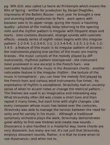 pg. 309-310: also called La Sacre du Printempts which means the Rite of Spring - written for production by Sergei Diaghilev, impresario of the Ballets Russes - each year he brought a new and stunning ballet production to Paris - work opens with bassoon solo in its upper range, giving the music a haunting quality - pitches of the melody keep returning to the opening note and the rhythm pattern is irregular with frequent stops and starts - intro contains dissonant, strange sounds with coloristic effects - steady series of eighth notes begins with this irregular pattern: 1-2-3-4, 1-2-3-4-5, 1-2, 1-2-3-4-5-6, 1-2-3, 1-2-3-4, 1-2-3-4-5 - a feature of this music is its irregular pattern of accents - the instruments playing one section of the music are mainly brasses - the music consists of the melody played by diff instruments, rhythmic pattern interspersed - the instrument most prominent in one excerpt is the French horn - one noticeable feature of the music is the dissonant chords - another noticeable feature is the irregular rhythm - the texture of the music is homophonic - you can hear the melody first played by the French horn and various wind instruments five times - Its exploitation of rhythm is exceptional. Stravinsky had an uncanny sense of when to accent notes or change the metrical pattern. - The themes are used in an imaginative and interesting way. What Stravinsky often did was create a short tune and then repeat it many times, but each time with slight changes. Like every composer whose music has lasted over the centuries, Stravinsky was able to manage the tension between the need for unity and for variety in his music. - Although a traditional symphony orchestra plays the work, Stravinsky demonstrates great ability to find new timbres and create new sounds. - Dissonance is also handled in a masterful way. Some chords are very dissonant, but many are not. It's not just that Stravinsky employs dissonant sounds. Rather, it is that he knew when to use dissonance—and when not to.