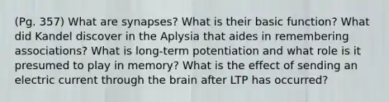 (Pg. 357) What are synapses? What is their basic function? What did Kandel discover in the Aplysia that aides in remembering associations? What is long-term potentiation and what role is it presumed to play in memory? What is the effect of sending an electric current through the brain after LTP has occurred?