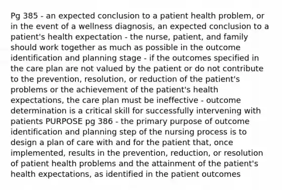 Pg 385 - an expected conclusion to a patient health problem, or in the event of a wellness diagnosis, an expected conclusion to a patient's health expectation - the nurse, patient, and family should work together as much as possible in the outcome identification and planning stage - if the outcomes specified in the care plan are not valued by the patient or do not contribute to the prevention, resolution, or reduction of the patient's problems or the achievement of the patient's health expectations, the care plan must be ineffective - outcome determination is a critical skill for successfully intervening with patients PURPOSE pg 386 - the primary purpose of outcome identification and planning step of the nursing process is to design a plan of care with and for the patient that, once implemented, results in the prevention, reduction, or resolution of patient health problems and the attainment of the patient's health expectations, as identified in the patient outcomes