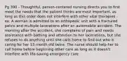 Pg 390 - Thoughtful, person-centered nursing directs you to first meet the needs that the patient thinks are most important, as long as this order does not interfere with other vital therapies - ex. A woman is admitted to an orthopedic unit with a fractured pelvis and multiple lacerations after an automobile accident. The morning after the accident, she complains of pain and needs assistance with bathing and attention to her lacerations, but she refuses to do anything until she calls home to find out who is caring for her 15 month old twins. The nurse should help her to call home before beginning other care as long as it doesn't interfere with life-saving emergency care