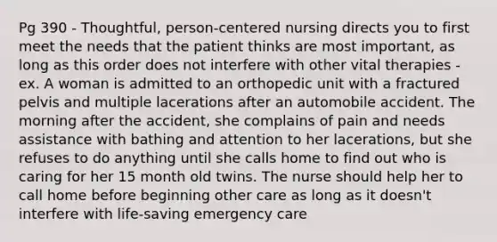 Pg 390 - Thoughtful, person-centered nursing directs you to first meet the needs that the patient thinks are most important, as long as this order does not interfere with other vital therapies - ex. A woman is admitted to an orthopedic unit with a fractured pelvis and multiple lacerations after an automobile accident. The morning after the accident, she complains of pain and needs assistance with bathing and attention to her lacerations, but she refuses to do anything until she calls home to find out who is caring for her 15 month old twins. The nurse should help her to call home before beginning other care as long as it doesn't interfere with life-saving emergency care