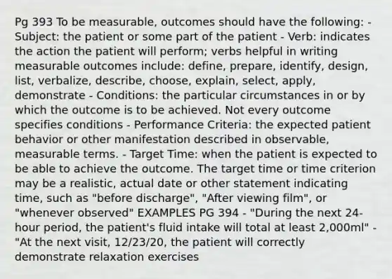 Pg 393 To be measurable, outcomes should have the following: - Subject: the patient or some part of the patient - Verb: indicates the action the patient will perform; verbs helpful in writing measurable outcomes include: define, prepare, identify, design, list, verbalize, describe, choose, explain, select, apply, demonstrate - Conditions: the particular circumstances in or by which the outcome is to be achieved. Not every outcome specifies conditions - Performance Criteria: the expected patient behavior or other manifestation described in observable, measurable terms. - Target Time: when the patient is expected to be able to achieve the outcome. The target time or time criterion may be a realistic, actual date or other statement indicating time, such as "before discharge", "After viewing film", or "whenever observed" EXAMPLES PG 394 - "During the next 24-hour period, the patient's fluid intake will total at least 2,000ml" - "At the next visit, 12/23/20, the patient will correctly demonstrate relaxation exercises