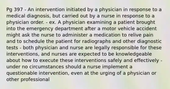 Pg 397 - An intervention initiated by a physician in response to a medical diagnosis, but carried out by a nurse in response to a physician order. - ex. A physician examining a patient brought into the emergency department after a motor vehicle accident might ask the nurse to administer a medication to relive pain and to schedule the patient for radiographs and other diagnostic tests - both physician and nurse are legally responsible for these interventions, and nurses are expected to be knowledgeable about how to execute these interventions safely and effectively - under no circumstances should a nurse implement a questionable intervention, even at the urging of a physician or other professional