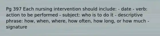 Pg 397 Each nursing intervention should include: - date - verb: action to be performed - subject: who is to do it - descriptive phrase: how, when, where, how often, how long, or how much - signature