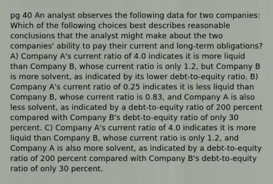 pg 40 An analyst observes the following data for two companies: Which of the following choices best describes reasonable conclusions that the analyst might make about the two companies' ability to pay their current and long-term obligations? A) Company A's current ratio of 4.0 indicates it is more liquid than Company B, whose current ratio is only 1.2, but Company B is more solvent, as indicated by its lower debt-to-equity ratio. B) Company A's current ratio of 0.25 indicates it is less liquid than Company B, whose current ratio is 0.83, and Company A is also less solvent, as indicated by a debt-to-equity ratio of 200 percent compared with Company B's debt-to-equity ratio of only 30 percent. C) Company A's current ratio of 4.0 indicates it is more liquid than Company B, whose current ratio is only 1.2, and Company A is also more solvent, as indicated by a debt-to-equity ratio of 200 percent compared with Company B's debt-to-equity ratio of only 30 percent.