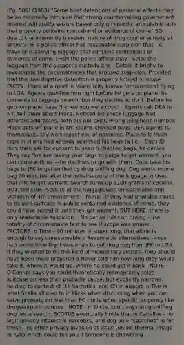 (Pg. 509) (1983) "Some brief detentions of personal effects may be so minimally intrusive that strong countervailing government interest will justify seizure based only on specific articulable facts that property contains contraband or evidence of crime" SO . . . due to the inherently transient nature of drug courier activity at airports, IF a police officer has reasonable suspicion that · A traveler is carrying luggage that contains contraband or evidence of crime THEN the police officer may · Seize the luggage from the suspect's custody and · Detain it briefly to investigate the circumstances that aroused suspicion, Provided that the investigative detention is properly limited in scope FACTS · Place at airport in Miami (city known for narcotics) flying to LGA. Agents question him right before he gets on plane, he consents to luggage search, but they decline to do it. Before he gets on plane, says "I knew you were cops" · Agents call DEA in NY, tell them about Place. Noticed his check luggage had different addresses, both did not exist, wrong telephone number. Place gets off plane in NY, claims checked bags. DEA agents ID themselves, say we suspect you of narcotics. Place tells them cops in Miami had already searched his bags (a lie) · Cops ID him, then ask for consent to search checked bags, he denies. They say "we are taking your bags to judge to get warrant, you can come with us"—he declines to go with them. Cops take his bags to JFK to get sniffed by drug sniffing dog. Dog alerts to one bag 90 minutes after the initial seizure of the luggage. o Used that info to get warrant. Search turns up 1200 grams of cocaine. BOTTOM LINE: Seizure of the luggage was unreasonable and violation of 4th amendment: · NOTE - if they had probable cause to believe suitcase in public contained evidence of crime, they could have seized it until they got warrant. BUT HERE, there is only reasonable suspicion. · No per se rules on timing - use totality of circumstance test to see if scope was proper · FACTORS: o Time - 90 minutes is super long, that alone is enough to say unreasonable o Reasonable alternatives - cops had entire time flight was in air to get drug dog from JFK to LGA. If they wanted to do this kind of momentary seizure, they should have been more prepared o Never told him how long they would take it, where it would go, where he could get it back · NOTE - O'Connor says you could theoretically momentarily seize suitcase on less than probable cause, but explicitly narrows holding to context of (1) Narcotics; and (2) in airport. o This is what Scalia alluded to in Hicks when discussing when you can seize property on less than PC - only when specific exigency like drugs/airport requires · NOTE - in Dicta, court says drug sniffing dog not a search. SCOTUS eventually holds that in Caballes - no legit privacy interest in narcotics, and dog only "searches" in for those - no other privacy invasion at issue (unlike thermal image in Kyllo which could tell you if someone is showering . . .)