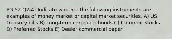 PG 52 Q2-4) Indicate whether the following instruments are examples of money market or capital market securities. A) US Treasury bills B) Long-term corporate bonds C) Common Stocks D) Preferred Stocks E) Dealer commercial paper