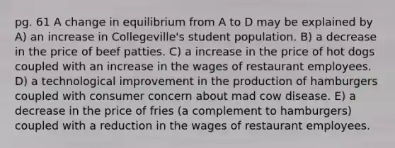 pg. 61 A change in equilibrium from A to D may be explained by A) an increase in Collegeville's student population. B) a decrease in the price of beef patties. C) a increase in the price of hot dogs coupled with an increase in the wages of restaurant employees. D) a technological improvement in the production of hamburgers coupled with consumer concern about mad cow disease. E) a decrease in the price of fries (a complement to hamburgers) coupled with a reduction in the wages of restaurant employees.