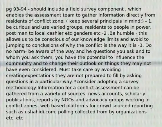 pg 93-94 - should include a field survey component , which enables the assessment team to gather information directly from residents of conflict zone. ( keep several principals in mind:) - 1. be curious and use varied groups, residents to people in power, post man to local cashier etc genders etc -2 .Be humble - this allows us to be conscious of our knowledge limits and avoid to jumping to conclusions of why the conflict is the way it is -3. Do no harm- be aware of the way and he questions you ask and to whom you ask them, you have the potential to influence the community and to change their outlook on things they may not have even considered. Must take care by avoiding creatingexpectations they are not prepared to fill by asking questions in a particular way. *consider adopting a survey methodology Information for a conflict assessment can be gathered from a variety of sources: news accounts, scholarly publications, reports by NGOs and advocacy groups working in conflict zones, web based platforms for crowd sourced reporting such as ushahidi.com, polling collected from by organizations etc. etc