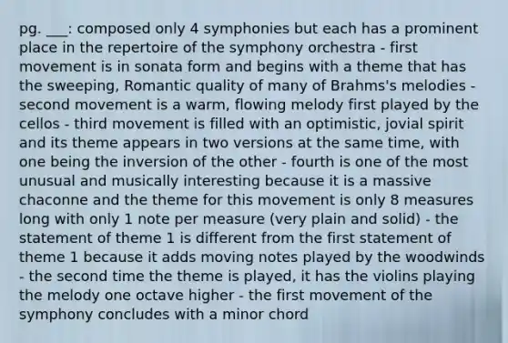 pg. ___: composed only 4 symphonies but each has a prominent place in the repertoire of the symphony orchestra - first movement is in sonata form and begins with a theme that has the sweeping, Romantic quality of many of Brahms's melodies - second movement is a warm, flowing melody first played by the cellos - third movement is filled with an optimistic, jovial spirit and its theme appears in two versions at the same time, with one being the inversion of the other - fourth is one of the most unusual and musically interesting because it is a massive chaconne and the theme for this movement is only 8 measures long with only 1 note per measure (very plain and solid) - the statement of theme 1 is different from the first statement of theme 1 because it adds moving notes played by the woodwinds - the second time the theme is played, it has the violins playing the melody one octave higher - the first movement of the symphony concludes with a minor chord