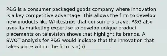 P&G is a consumer packaged goods company where innovation is a key competitive advantage. This allows the firm to develop new products like Whitestrips that consumers crave. P&G also uses its marketing expertise to develop unique product placements on television shows that highlight its brands. A SWOT analysis for P&G would indicate that the innovation that takes place within the firm is a(n) __________.