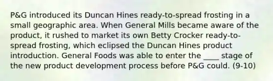 P&G introduced its Duncan Hines ready-to-spread frosting in a small geographic area. When General Mills became aware of the product, it rushed to market its own Betty Crocker ready-to-spread frosting, which eclipsed the Duncan Hines product introduction. General Foods was able to enter the ____ stage of the new product development process before P&G could. (9-10)